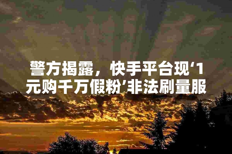 警方揭露，快手平台现‘1元购千万假粉’非法刷量服务。