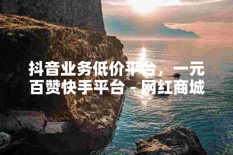 抖音业务低价平台，一元百赞快手平台 - 网红商城24小时下单，快手白号自动发卡。