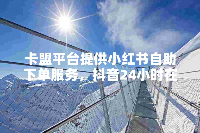 卡盟平台提供小红书自助下单服务，抖音24小时在线。