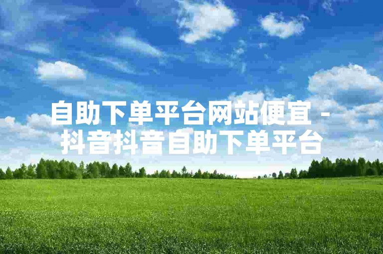 自助下单平台网站便宜 - 抖音抖音自助下单平台